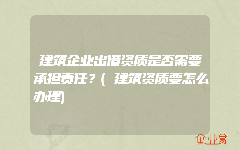 建筑企业出借资质是否需要承担责任？(建筑资质要怎么办理)