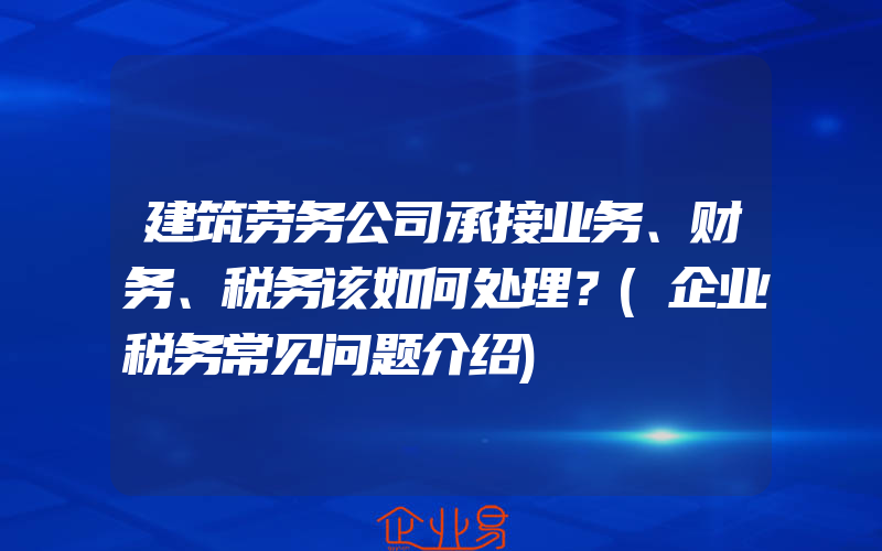 建筑劳务公司承接业务、财务、税务该如何处理？(企业税务常见问题介绍)