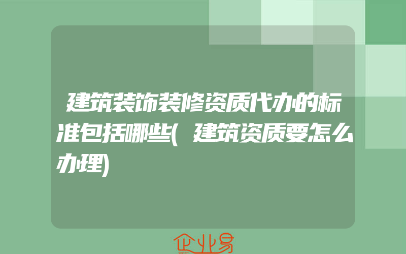 建筑装饰装修资质代办的标准包括哪些(建筑资质要怎么办理)