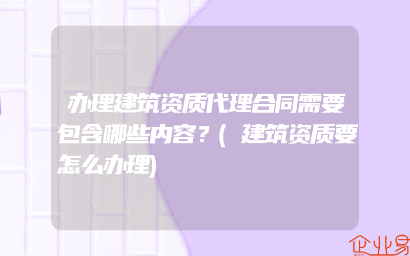 办理建筑资质代理合同需要包含哪些内容？(建筑资质要怎么办理)