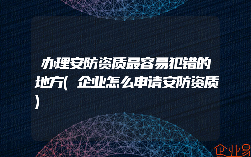 办理安防资质最容易犯错的地方(企业怎么申请安防资质)