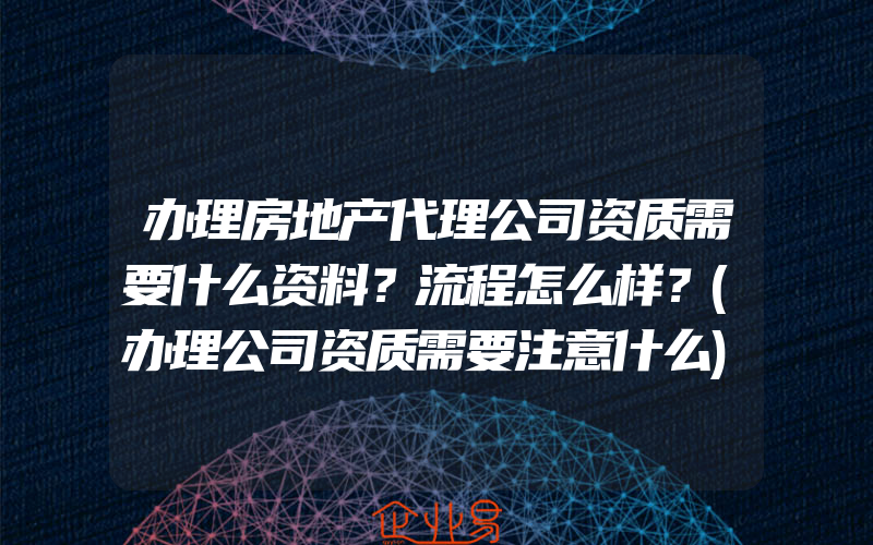 办理房地产代理公司资质需要什么资料？流程怎么样？(办理公司资质需要注意什么)