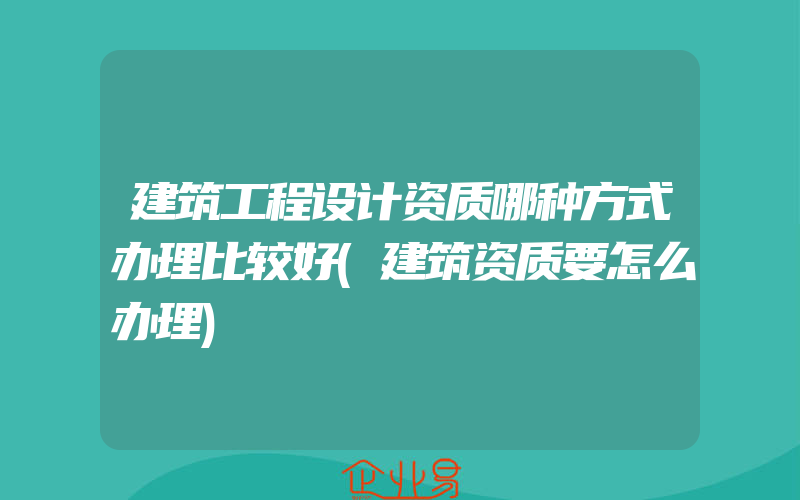 建筑工程设计资质哪种方式办理比较好(建筑资质要怎么办理)