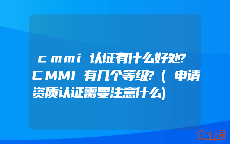 cmmi认证有什么好处?CMMI有几个等级?(申请资质认证需要注意什么)