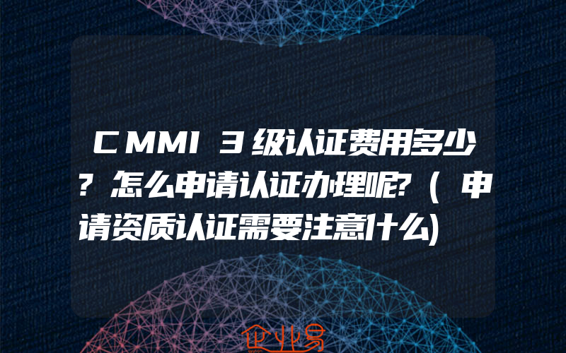 CMMI3级认证费用多少?怎么申请认证办理呢?(申请资质认证需要注意什么)