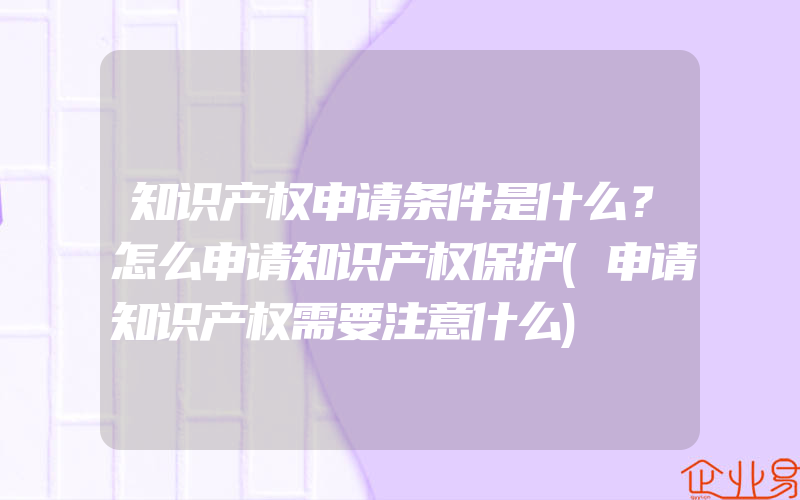 知识产权申请条件是什么？怎么申请知识产权保护(申请知识产权需要注意什么)