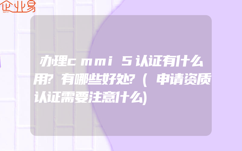 办理cmmi5认证有什么用?有哪些好处?(申请资质认证需要注意什么)