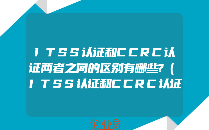ITSS认证和CCRC认证两者之间的区别有哪些?(ITSS认证和CCRC认证介绍)