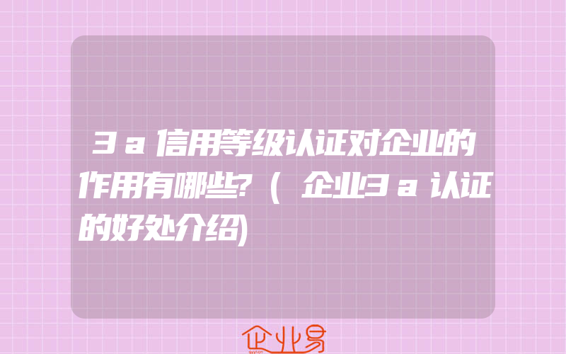 3a信用等级认证对企业的作用有哪些?(企业3a认证的好处介绍)