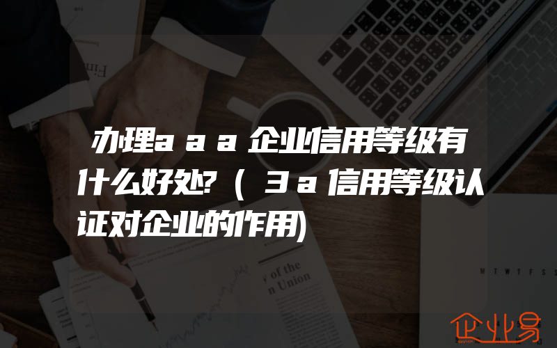 办理aaa企业信用等级有什么好处?(3a信用等级认证对企业的作用)