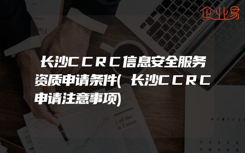 长沙CCRC信息安全服务资质申请条件(长沙CCRC申请注意事项)