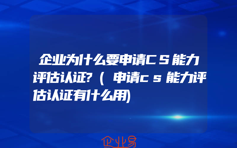 企业为什么要申请CS能力评估认证?(申请cs能力评估认证有什么用)