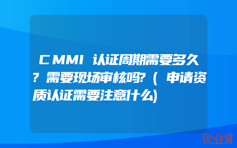 CMMI认证周期需要多久?需要现场审核吗?(申请资质认证需要注意什么)