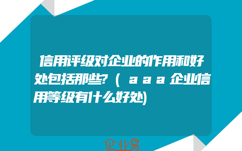 信用评级对企业的作用和好处包括那些?(aaa企业信用等级有什么好处)