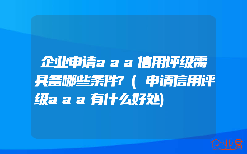 企业申请aaa信用评级需具备哪些条件?(申请信用评级aaa有什么好处)