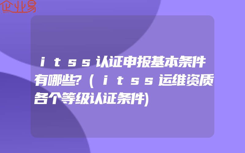 itss认证申报基本条件有哪些?(itss运维资质各个等级认证条件)