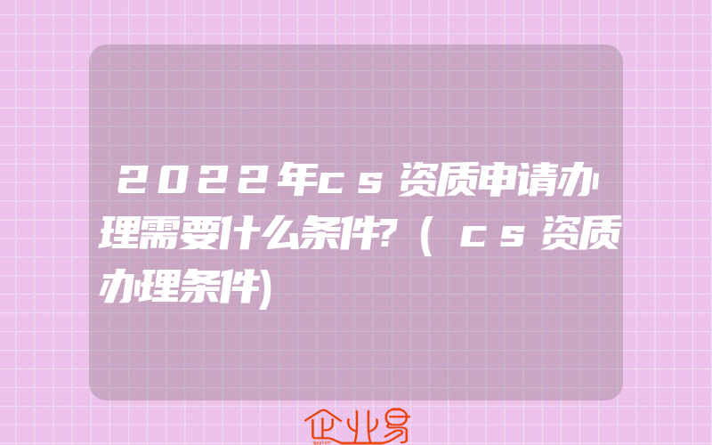 2022年cs资质申请办理需要什么条件?(cs资质办理条件)