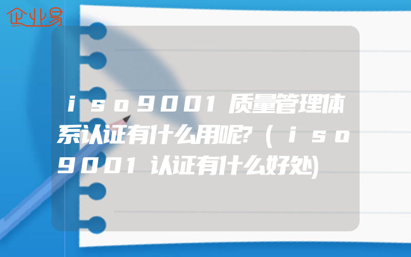 iso9001质量管理体系认证有什么用呢?(iso9001认证有什么好处)