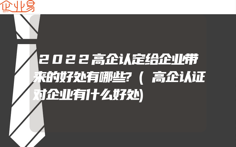 2022高企认定给企业带来的好处有哪些?(高企认证对企业有什么好处)