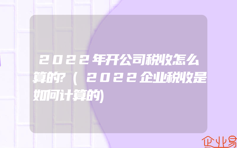 2022年开公司税收怎么算的?(2022企业税收是如何计算的)