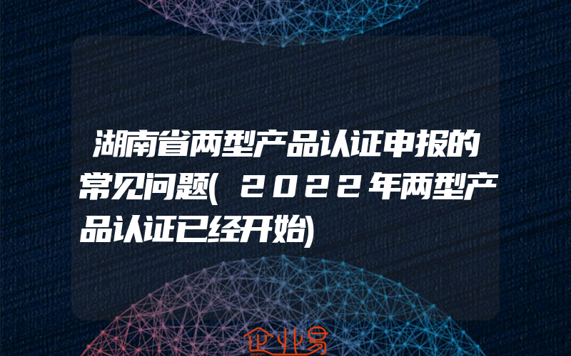 湖南省两型产品认证申报的常见问题(2022年两型产品认证已经开始)