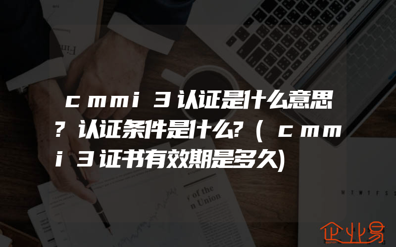 cmmi3认证是什么意思?认证条件是什么?(cmmi3证书有效期是多久)