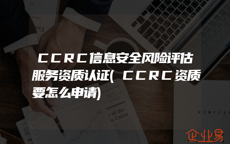 CCRC信息安全风险评估服务资质认证(CCRC资质要怎么申请)