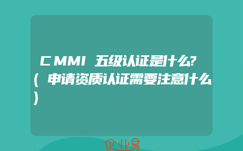 CMMI五级认证是什么?(申请资质认证需要注意什么)