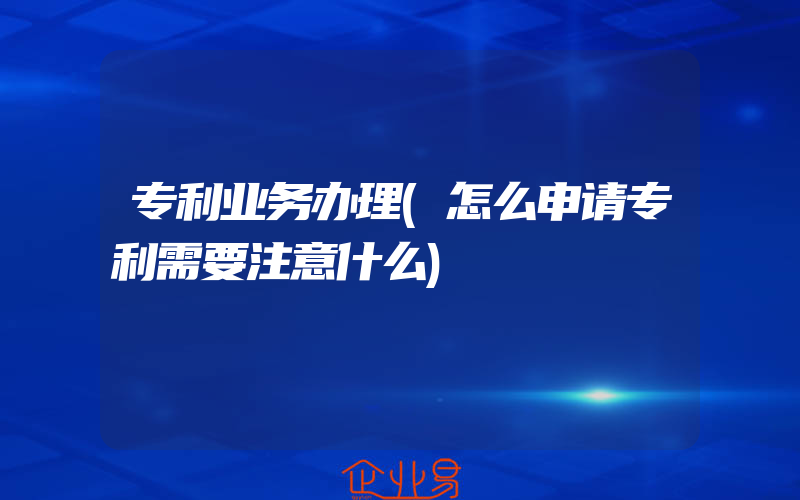 专利业务办理(怎么申请专利需要注意什么)