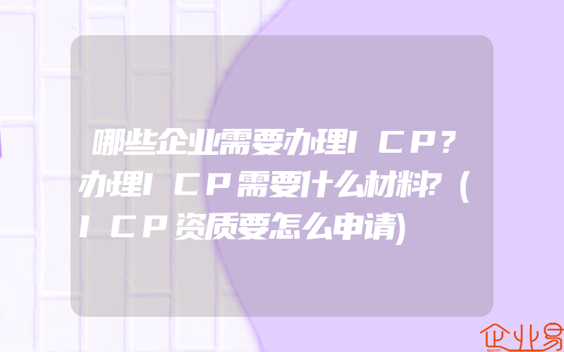 哪些企业需要办理ICP?办理ICP需要什么材料?(ICP资质要怎么申请)