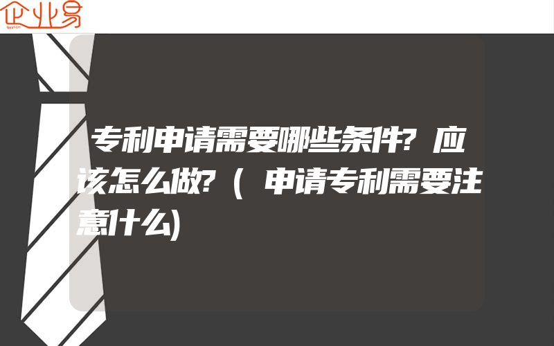 专利申请需要哪些条件?应该怎么做?(申请专利需要注意什么)