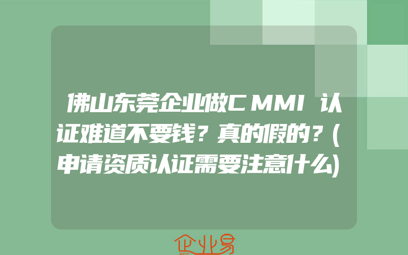 佛山东莞企业做CMMI认证难道不要钱？真的假的？(申请资质认证需要注意什么)