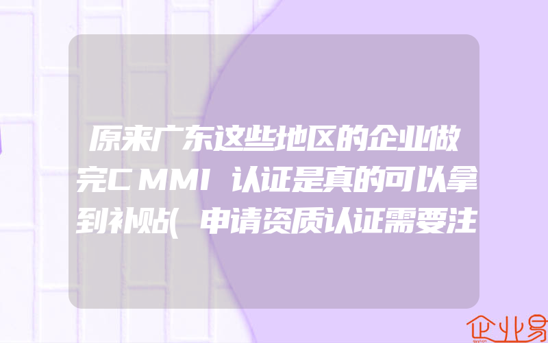 原来广东这些地区的企业做完CMMI认证是真的可以拿到补贴(申请资质认证需要注意什么)