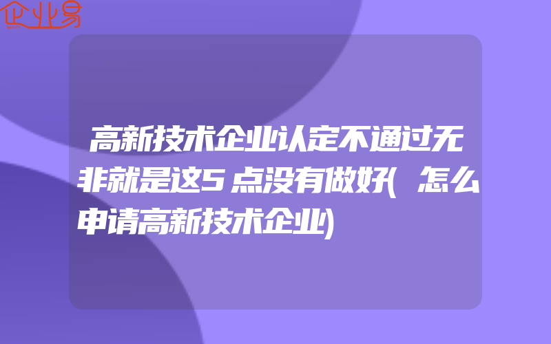 高新技术企业认定不通过无非就是这5点没有做好(怎么申请高新技术企业)