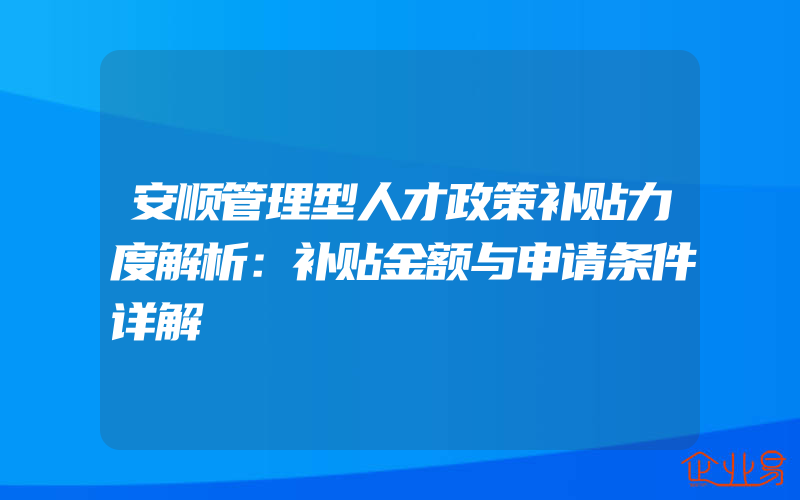 安顺管理型人才政策补贴力度解析：补贴金额与申请条件详解