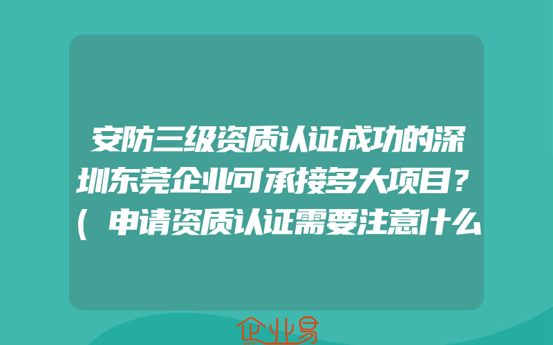 安防三级资质认证成功的深圳东莞企业可承接多大项目？(申请资质认证需要注意什么)