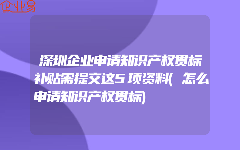 深圳企业申请知识产权贯标补贴需提交这5项资料(怎么申请知识产权贯标)