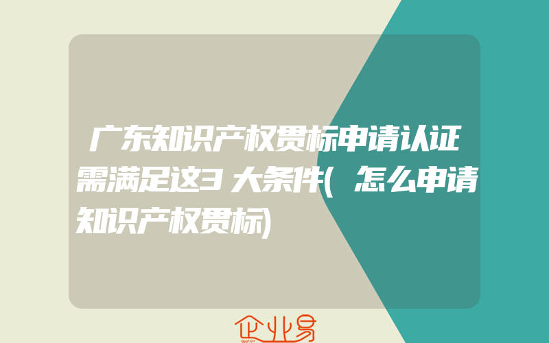 广东知识产权贯标申请认证需满足这3大条件(怎么申请知识产权贯标)