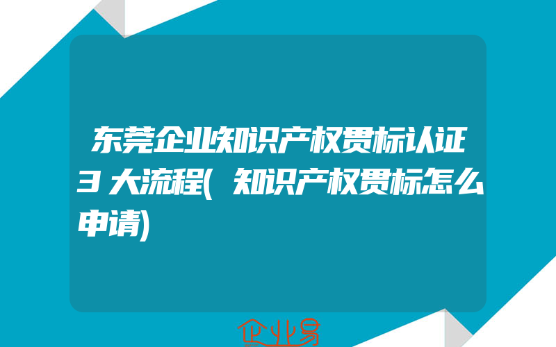 东莞企业知识产权贯标认证3大流程(知识产权贯标怎么申请)