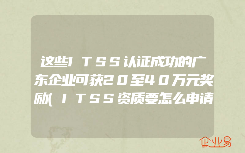 这些ITSS认证成功的广东企业可获20至40万元奖励(ITSS资质要怎么申请)