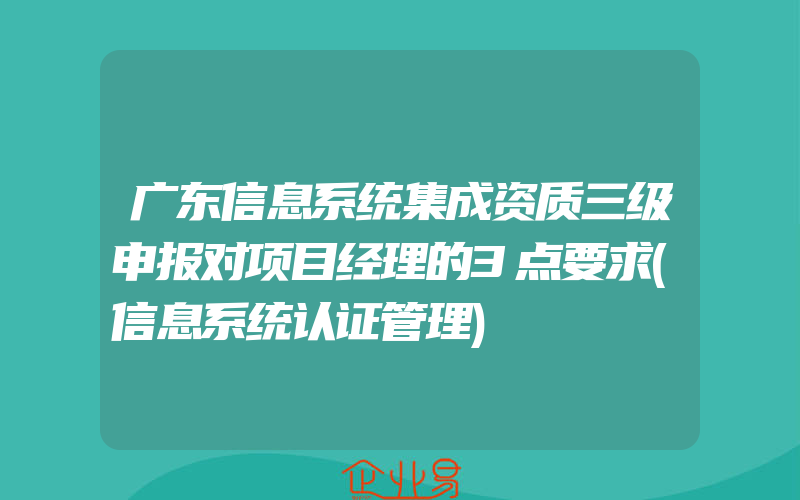 广东信息系统集成资质三级申报对项目经理的3点要求(信息系统认证管理)