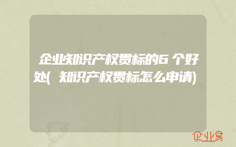 企业知识产权贯标的6个好处(知识产权贯标怎么申请)