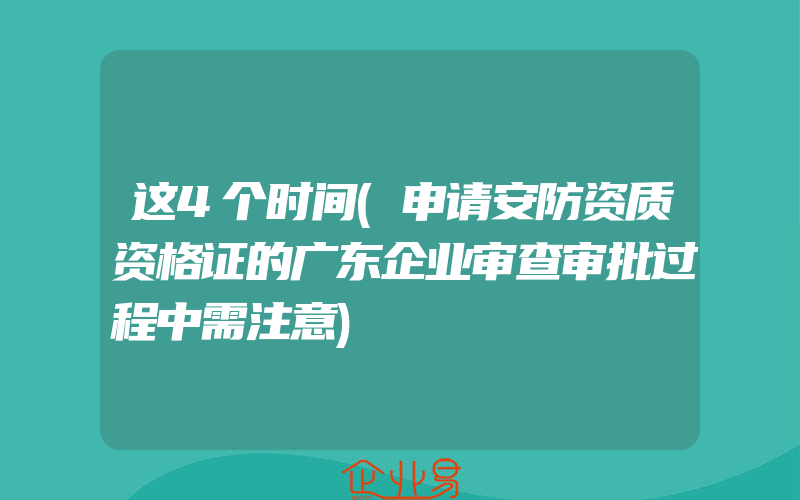 这4个时间(申请安防资质资格证的广东企业审查审批过程中需注意)