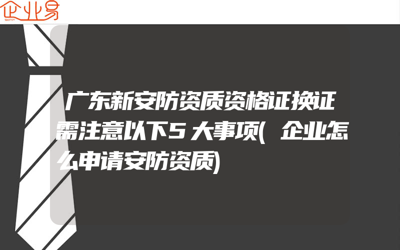 广东新安防资质资格证换证需注意以下5大事项(企业怎么申请安防资质)