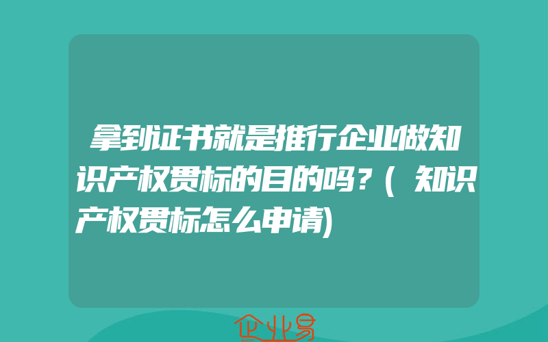 拿到证书就是推行企业做知识产权贯标的目的吗？(知识产权贯标怎么申请)