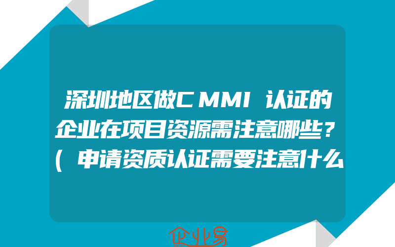 深圳地区做CMMI认证的企业在项目资源需注意哪些？(申请资质认证需要注意什么)