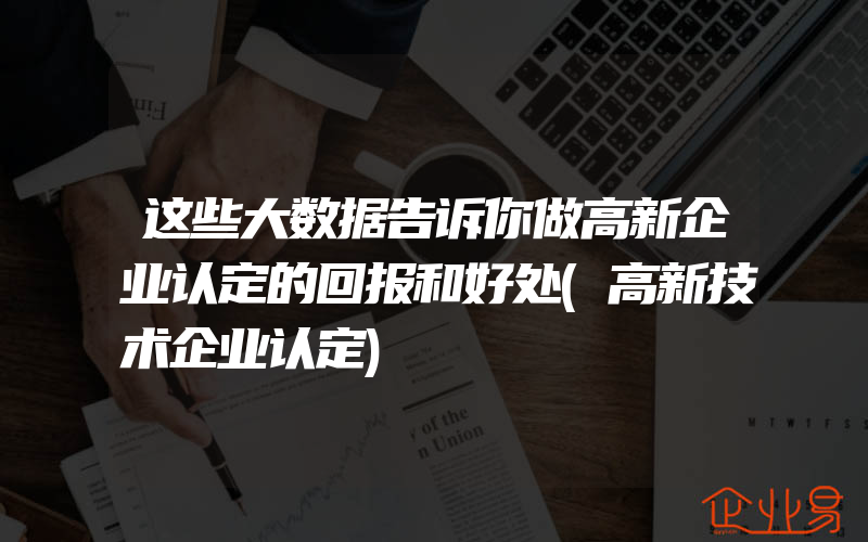 这些大数据告诉你做高新企业认定的回报和好处(高新技术企业认定)