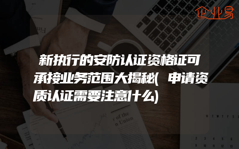 新执行的安防认证资格证可承接业务范围大揭秘(申请资质认证需要注意什么)