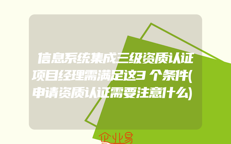 信息系统集成三级资质认证项目经理需满足这3个条件(申请资质认证需要注意什么)