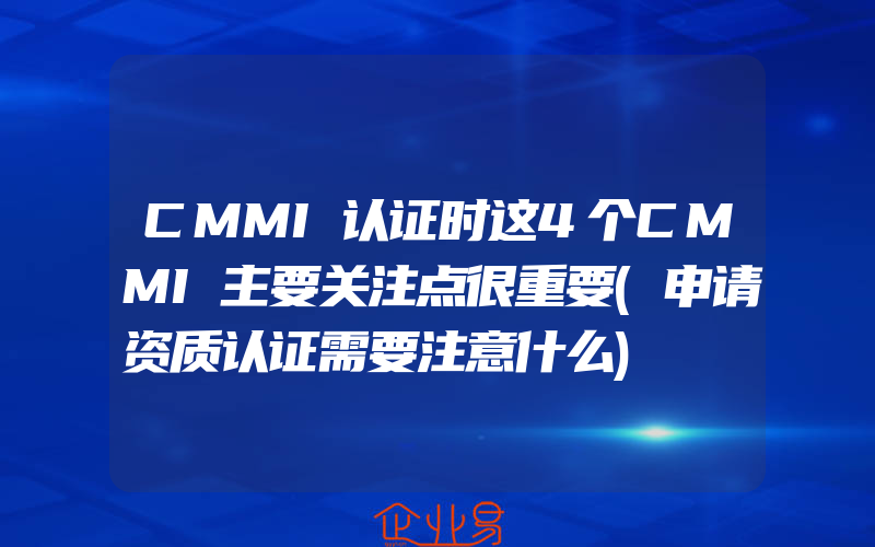 CMMI认证时这4个CMMI主要关注点很重要(申请资质认证需要注意什么)